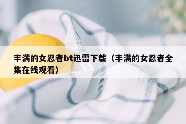 丰满的女忍者bt迅雷下载（丰满的女忍者全集在线观看）