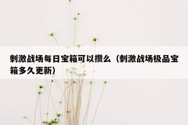 刺激战场每日宝箱可以攒么（刺激战场极品宝箱多久更新）