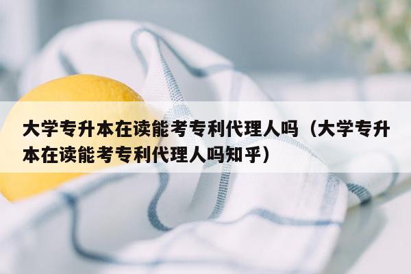 大学专升本在读能考专利代理人吗（大学专升本在读能考专利代理人吗知乎）