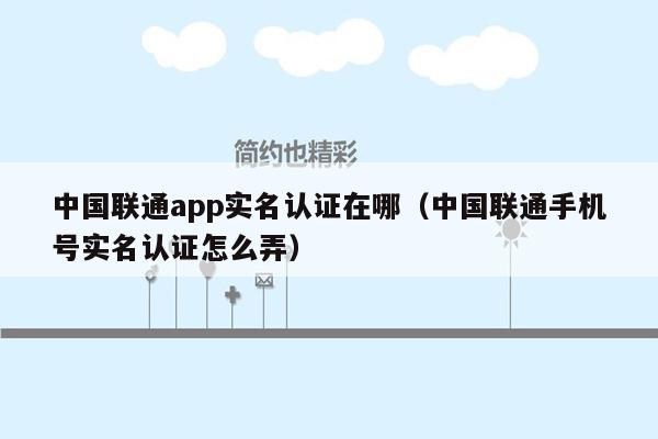 中国联通app实名认证在哪（中国联通手机号实名认证怎么弄）