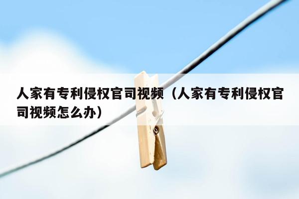 人家有专利侵权官司视频（人家有专利侵权官司视频怎么办）