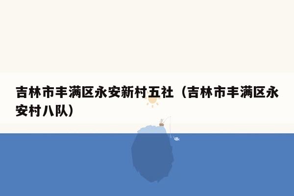 吉林市丰满区永安新村五社（吉林市丰满区永安村八队）