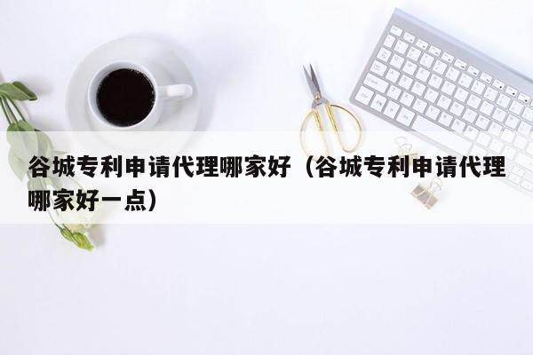 谷城专利申请代理哪家好（谷城专利申请代理哪家好一点）