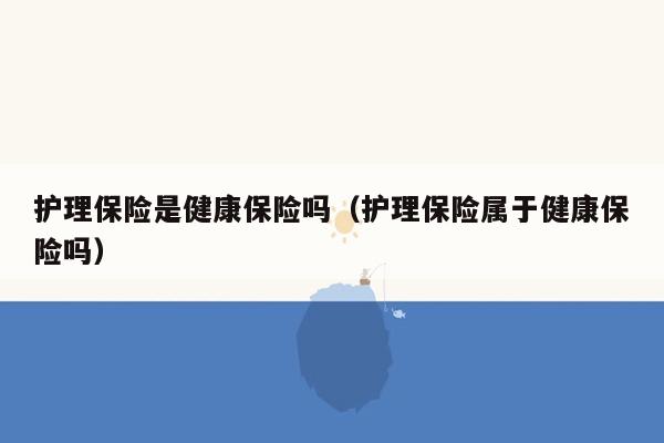 护理保险是健康保险吗（护理保险属于健康保险吗）