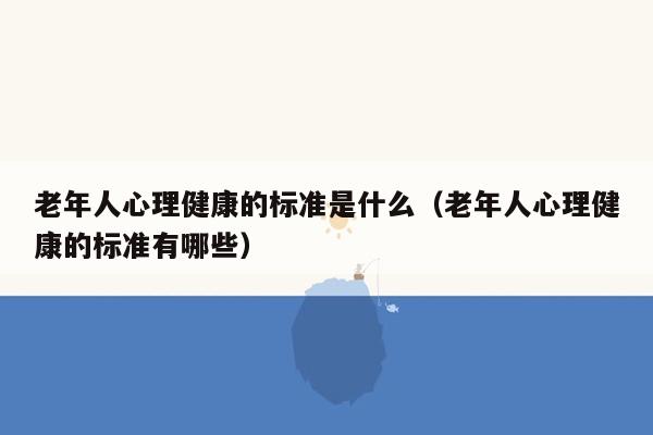 老年人心理健康的标准是什么（老年人心理健康的标准有哪些）