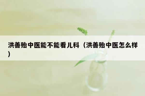 洪善贻中医能不能看儿科（洪善贻中医怎么样）