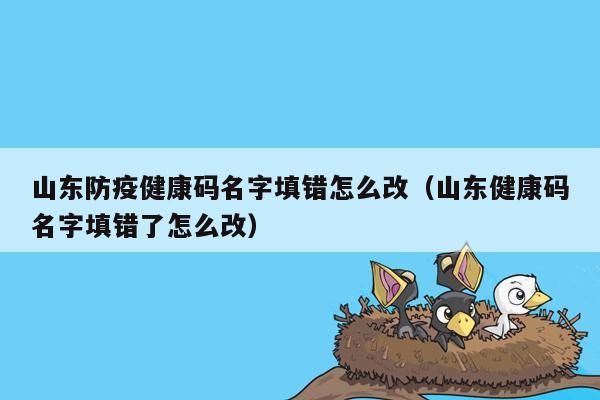 山东防疫健康码名字填错怎么改（山东健康码名字填错了怎么改）