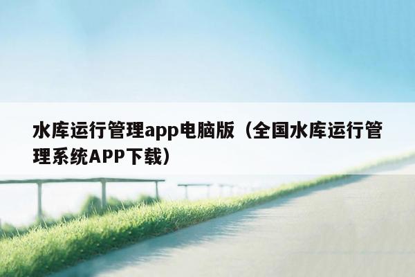 水库运行管理app电脑版（全国水库运行管理系统APP下载）