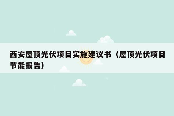 西安屋顶光伏项目实施建议书（屋顶光伏项目节能报告）