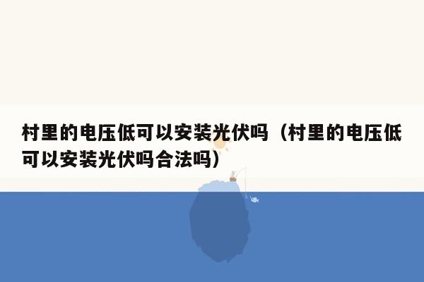 村里的电压低可以安装光伏吗（村里的电压低可以安装光伏吗合法吗）