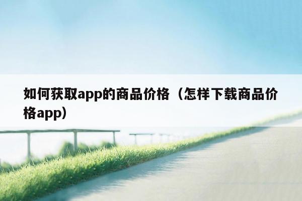 如何获取app的商品价格（怎样下载商品价格app）