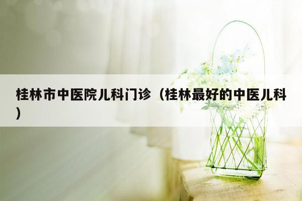 桂林市中医院儿科门诊（桂林最好的中医儿科）