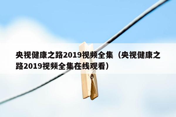 央视健康之路2019视频全集（央视健康之路2019视频全集在线观看）