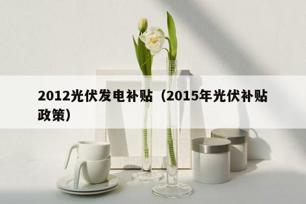 2012光伏发电补贴（2015年光伏补贴政策）