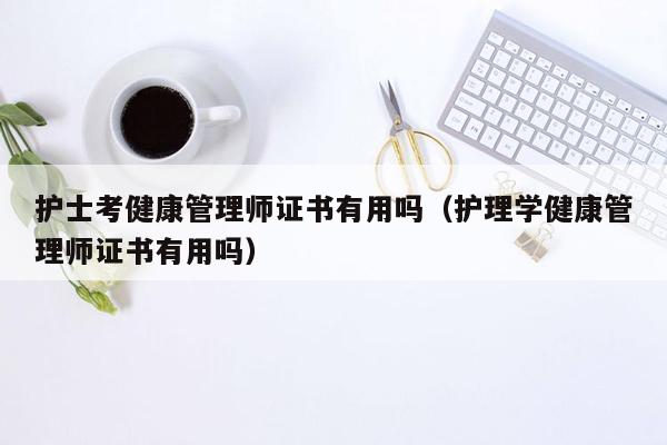 护士考健康管理师证书有用吗（护理学健康管理师证书有用吗）