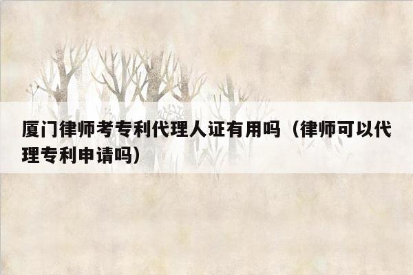 厦门律师考专利代理人证有用吗（律师可以代理专利申请吗）