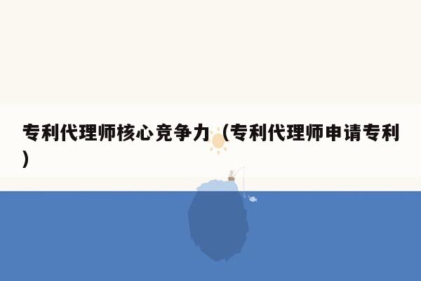 专利代理师核心竞争力（专利代理师申请专利）