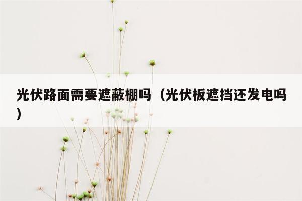 光伏路面需要遮蔽棚吗（光伏板遮挡还发电吗）