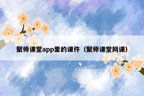 聚师课堂app里的课件（聚师课堂网课）