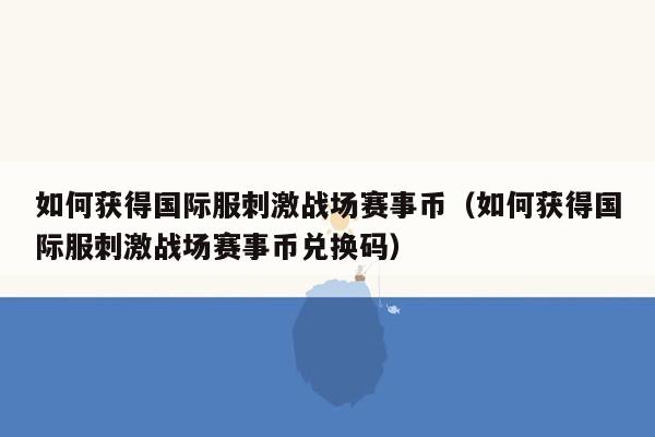 如何获得国际服刺激战场赛事币（如何获得国际服刺激战场赛事币兑换码）