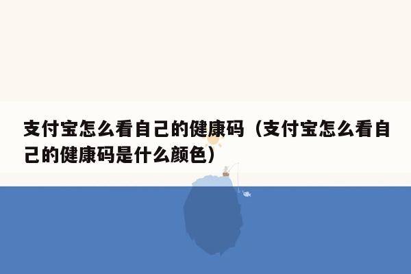 支付宝怎么看自己的健康码（支付宝怎么看自己的健康码是什么颜色）