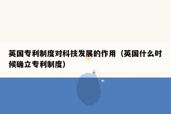 英国专利制度对科技发展的作用（英国什么时候确立专利制度）