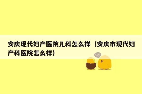 安庆现代妇产医院儿科怎么样（安庆市现代妇产科医院怎么样）