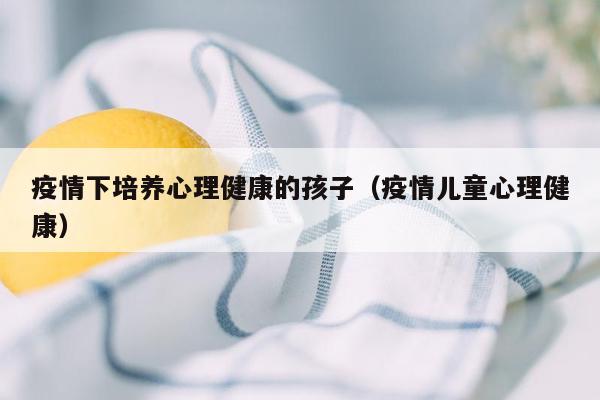 疫情下培养心理健康的孩子（疫情儿童心理健康）