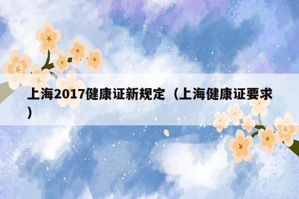 上海2017健康证新规定（上海健康证要求）