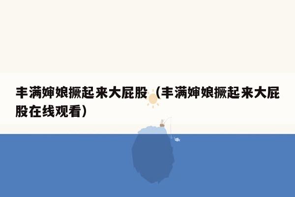 丰满婶娘撅起来大屁股（丰满婶娘撅起来大屁股在线观看）