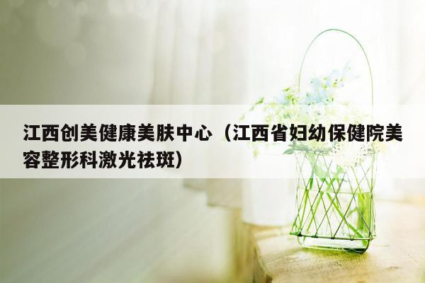 江西创美健康美肤中心（江西省妇幼保健院美容整形科激光祛斑）