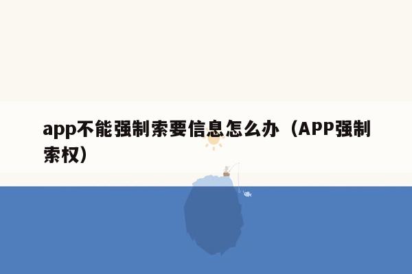 app不能强制索要信息怎么办（APP强制索权）