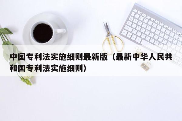 中国专利法实施细则最新版（最新中华人民共和国专利法实施细则）