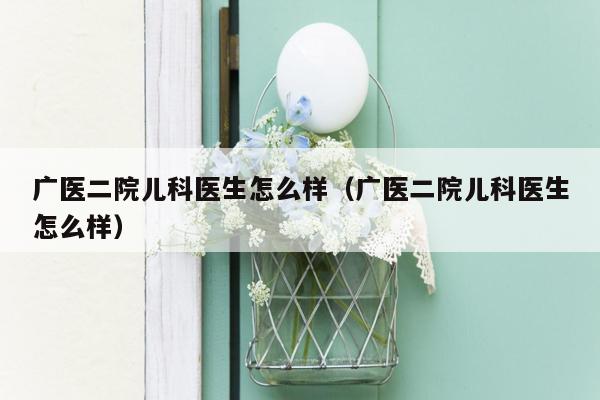 广医二院儿科医生怎么样（广医二院儿科医生怎么样）