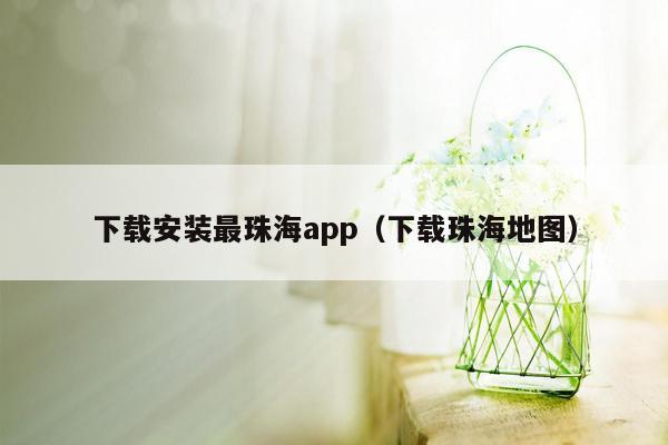 下载安装最珠海app（下载珠海地图）