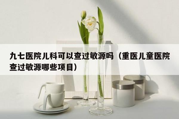 九七医院儿科可以查过敏源吗（重医儿童医院查过敏源哪些项目）