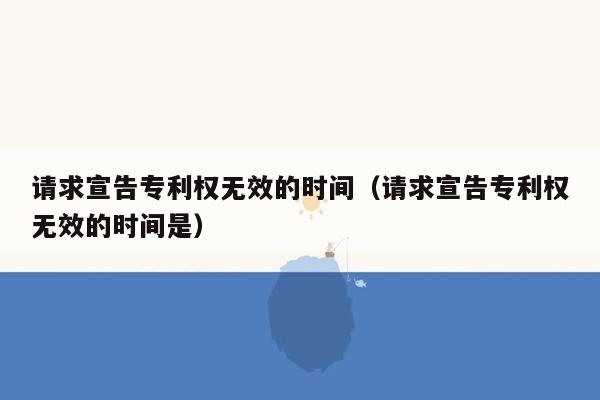 请求宣告专利权无效的时间（请求宣告专利权无效的时间是）