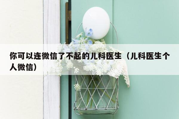 你可以连微信了不起的儿科医生（儿科医生个人微信）