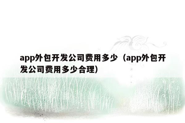 app外包开发公司费用多少（app外包开发公司费用多少合理）