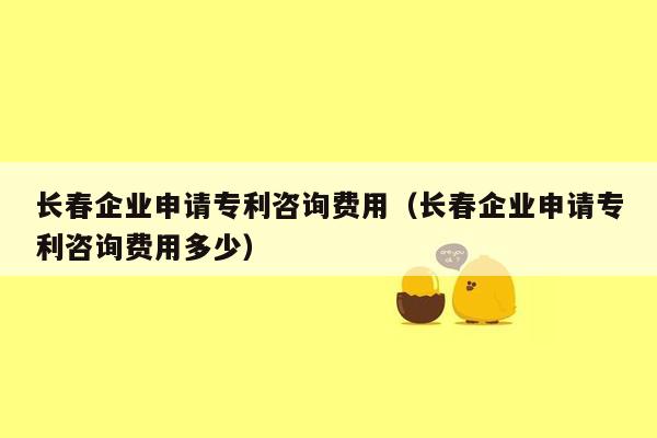 长春企业申请专利咨询费用（长春企业申请专利咨询费用多少）