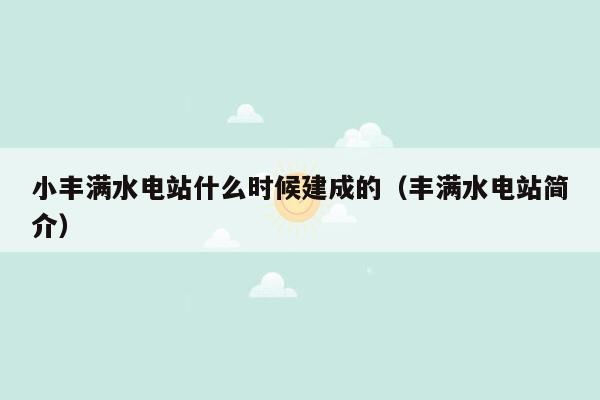 小丰满水电站什么时候建成的（丰满水电站简介）