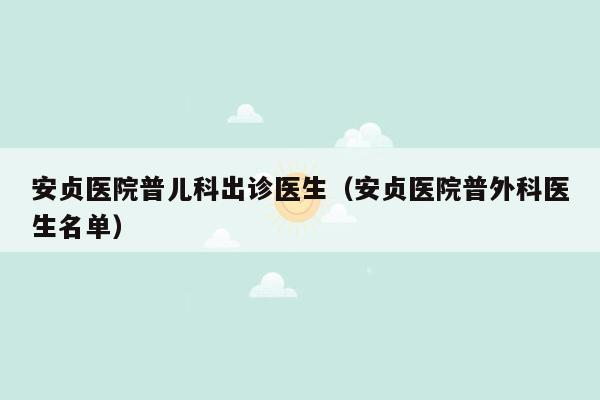 安贞医院普儿科出诊医生（安贞医院普外科医生名单）