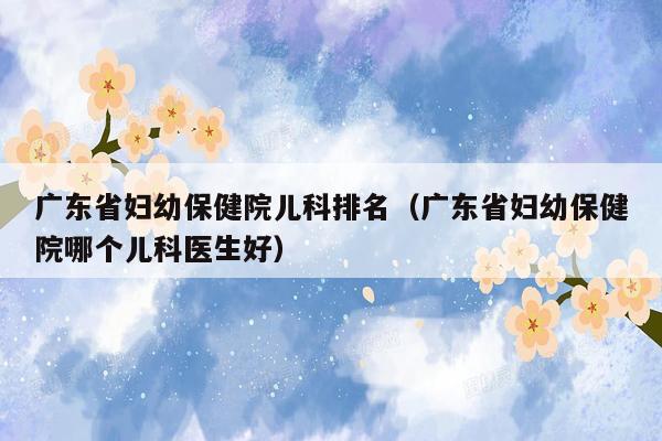 广东省妇幼保健院儿科排名（广东省妇幼保健院哪个儿科医生好）