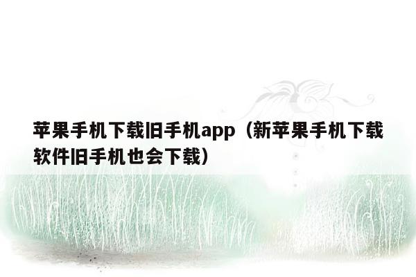 苹果手机下载旧手机app（新苹果手机下载软件旧手机也会下载）