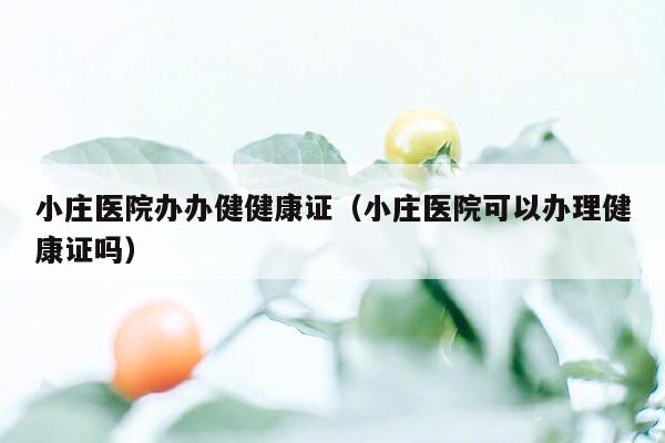 小庄医院办办健健康证（小庄医院可以办理健康证吗）