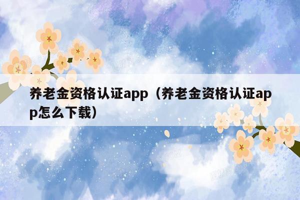 养老金资格认证app（养老金资格认证app怎么下载）