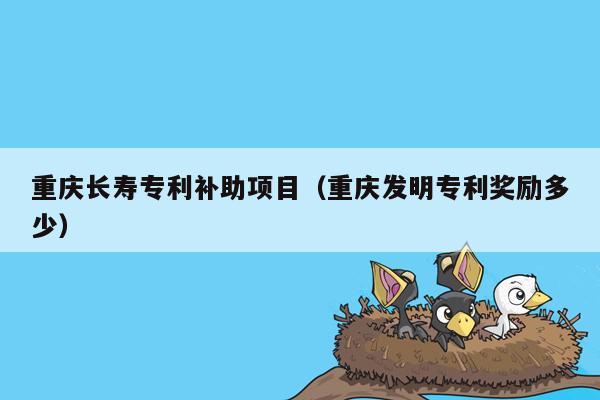 重庆长寿专利补助项目（重庆发明专利奖励多少）