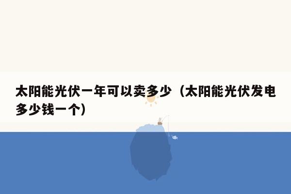 太阳能光伏一年可以卖多少（太阳能光伏发电多少钱一个）