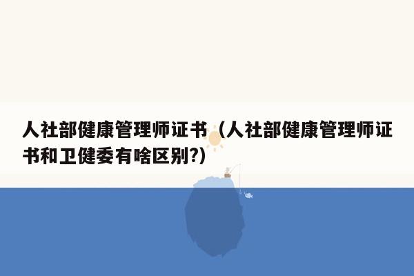 人社部健康管理师证书（人社部健康管理师证书和卫健委有啥区别?）