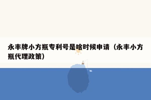 永丰牌小方瓶专利号是啥时候申请（永丰小方瓶代理政策）